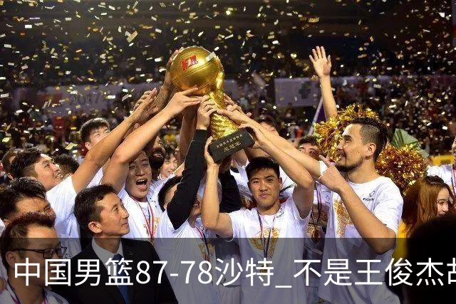 中国男篮87-78沙特 不是王俊杰胡金秋 他才是全场最佳 30+7带队起飞